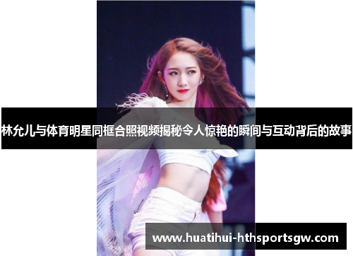 林允儿与体育明星同框合照视频揭秘令人惊艳的瞬间与互动背后的故事