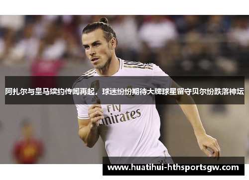 阿扎尔与皇马续约传闻再起，球迷纷纷期待大牌球星留守贝尔纷跌落神坛