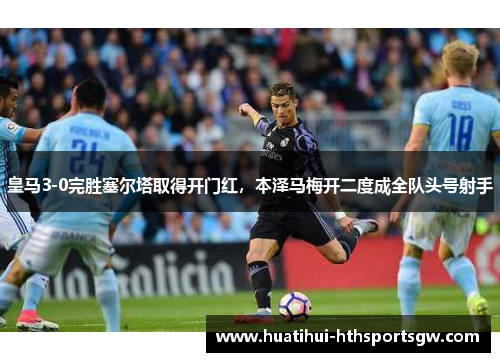 皇马3-0完胜塞尔塔取得开门红，本泽马梅开二度成全队头号射手